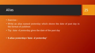 Alias
• Exercise :
• Write an alias named yesterday which shows the date of past day in
the format of yyddmm
• Tip : date -d yesterday gives the date of the past day
• $ alias yesterday='date -d yesterday'
25
 