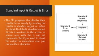 Standard Input & Output & Error
• The CLI programs that display their
results do so usually by sending the
results to standard output, or stdout
for short. By default, standard output
directs its contents to the screen, as
you've seen with the ls and cat
commands. But if you want to direct
the output to somewhere else, you
can use the > character.
35
 