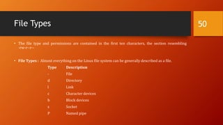 File Types
• The file type and permissions are contained in the first ten characters, the section resembling
-rw-r--r--
• File Types : Almost everything on the Linux file system can be generally described as a file.
Type Description
- File
d Directory
l Link
c Character devices
b Block devices
s Socket
P Named pipe
50
 