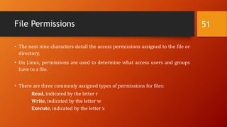 File Permissions
• The next nine characters detail the access permissions assigned to the file or
directory.
• On Linux, permissions are used to determine what access users and groups
have to a file.
• There are three commonly assigned types of permissions for files:
Read, indicated by the letter r
Write, indicated by the letter w
Execute, indicated by the letter x
51
 