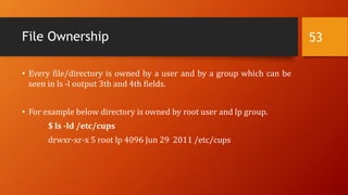 File Ownership
• Every file/directory is owned by a user and by a group which can be
seen in ls -l output 3th and 4th fields.
• For example below directory is owned by root user and lp group.
$ ls -ld /etc/cups
drwxr-xr-x 5 root lp 4096 Jun 29 2011 /etc/cups
53
 