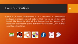 Linux Distributions
• What is a Linux distribution? It is a collection of applications,
packages, management, and features that run on top of the Linux
kernel. The kernel is what all distributions have in common (it is
sometimes customized by the distribution maintainers), but at their
core they all run Linux.
6
 