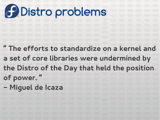 Distro problems
“ The efforts to standardize on a kernel and
a set of core libraries were undermined by
the Distro of the Day that held the position
of power. “
- Miguel de Icaza
 