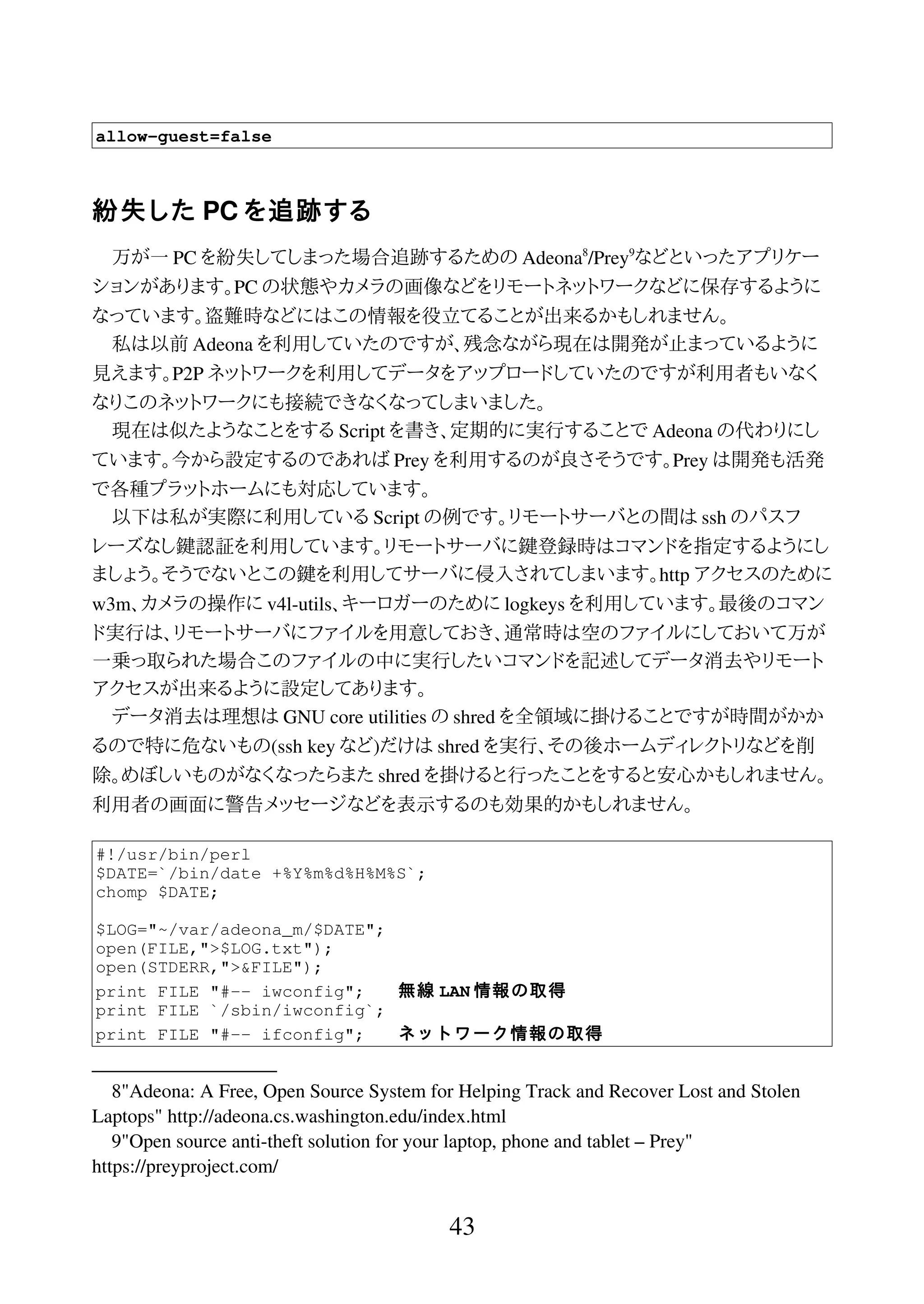 allow-guest=false
紛失した PC を追跡する
万が一 PC を紛失してしまった場合追跡するための Adeona8
/Prey9
などといったアプリケー
ションがあります。PC の状態やカメラの画像などをリモートネットワークなどに保存するように
なっています。盗難時などにはこの情報を役立てることが出来るかもしれません。
私は以前 Adeona を利用していたのですが、残念ながら現在は開発が止まっているように
見えます。P2P ネットワークを利用してデータをアップロードしていたのですが利用者もいなく
なりこのネットワークにも接続できなくなってしまいました。
現在は似たようなことをする Script を書き、定期的に実行することで Adeona の代わりにし
ています。今から設定するのであれば Prey を利用するのが良さそうです。Prey は開発も活発
で各種プラットホームにも対応しています。
以下は私が実際に利用している Script の例です。リモートサーバとの間は ssh のパスフ
レーズなし鍵認証を利用しています。リモートサーバに鍵登録時はコマンドを指定するようにし
ましょう。そうでないとこの鍵を利用してサーバに侵入されてしまいます。http アクセスのために
w3m、カメラの操作に v4l-utils、キーロガーのために logkeys を利用しています。最後のコマン
ド実行は、リモートサーバにファイルを用意しておき、通常時は空のファイルにしておいて万が
一乗っ取られた場合このファイルの中に実行したいコマンドを記述してデータ消去やリモート
アクセスが出来るように設定してあります。
データ消去は理想は GNU core utilities の shred を全領域に掛けることですが時間がかか
るので特に危ないもの(ssh key など)だけは shred を実行、その後ホームディレクトリなどを削
除。めぼしいものがなくなったらまた shred を掛けると行ったことをすると安心かもしれません。
利用者の画面に警告メッセージなどを表示するのも効果的かもしれません。
#!/usr/bin/perl
$DATE=`/bin/date +%Y%m%d%H%M%S`;
chomp $DATE;
$LOG="~/var/adeona_m/$DATE";
open(FILE,">$LOG.txt");
open(STDERR,">&FILE");
print FILE "#-- iwconfig"; 無線 LAN 情報の取得
print FILE `/sbin/iwconfig`;
print FILE "#-- ifconfig"; ネットワーク情報の取得
8"Adeona: A Free, Open Source System for Helping Track and Recover Lost and Stolen
Laptops" http://adeona.cs.washington.edu/index.html
9"Open source anti-theft solution for your laptop, phone and tablet – Prey"
https://preyproject.com/
43
 