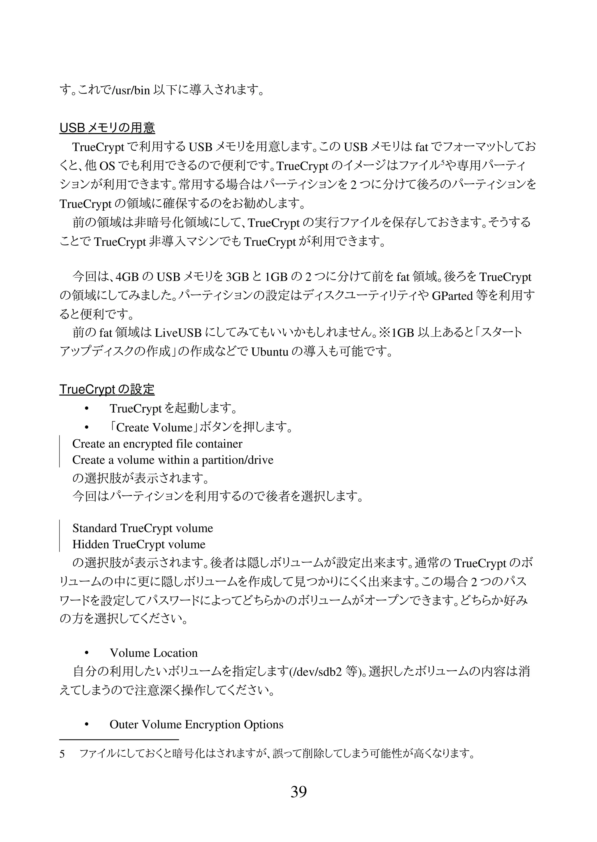 す。これで/usr/bin 以下に導入されます。
USB メモリの用意
TrueCrypt で利用する USB メモリを用意します。この USB メモリは fat でフォーマットしてお
くと、他 OS でも利用できるので便利です。TrueCrypt のイメージはファイル5
や専用パーティ
ションが利用できます。常用する場合はパーティションを 2 つに分けて後ろのパーティションを
TrueCrypt の領域に確保するのをお勧めします。
前の領域は非暗号化領域にして、TrueCrypt の実行ファイルを保存しておきます。そうする
ことで TrueCrypt 非導入マシンでも TrueCrypt が利用できます。
今回は、4GB の USB メモリを 3GB と 1GB の 2 つに分けて前を fat 領域。後ろを TrueCrypt
の領域にしてみました。パーティションの設定はディスクユーティリティや GParted 等を利用す
ると便利です。
前の fat 領域は LiveUSB にしてみてもいいかもしれません。※1GB 以上あると「スタート
アップディスクの作成」の作成などで Ubuntu の導入も可能です。
TrueCrypt の設定
• TrueCrypt を起動します。
• 「Create Volume」ボタンを押します。
Create an encrypted file container
Create a volume within a partition/drive
の選択肢が表示されます。
今回はパーティションを利用するので後者を選択します。
Standard TrueCrypt volume
Hidden TrueCrypt volume
の選択肢が表示されます。後者は隠しボリュームが設定出来ます。通常の TrueCrypt のボ
リュームの中に更に隠しボリュームを作成して見つかりにくく出来ます。この場合 2 つのパス
ワードを設定してパスワードによってどちらかのボリュームがオープンできます。どちらか好み
の方を選択してください。
• Volume Location
自分の利用したいボリュームを指定します(/dev/sdb2 等)。選択したボリュームの内容は消
えてしまうので注意深く操作してください。
• Outer Volume Encryption Options
5 ファイルにしておくと暗号化はされますが、誤って削除してしまう可能性が高くなります。
39
 