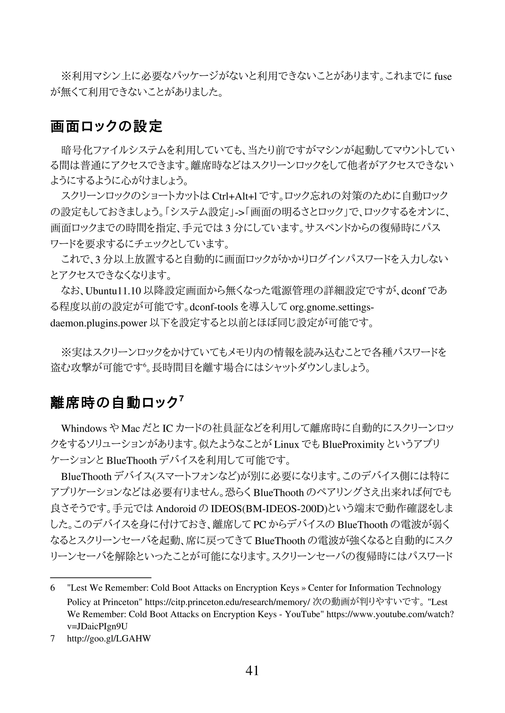 ※利用マシン上に必要なパッケージがないと利用できないことがあります。これまでに fuse
が無くて利用できないことがありました。
画面ロックの設定
暗号化ファイルシステムを利用していても、当たり前ですがマシンが起動してマウントしてい
る間は普通にアクセスできます。離席時などはスクリーンロックをして他者がアクセスできない
ようにするように心がけましょう。
スクリーンロックのショートカットは Ctrl+Alt+l です。ロック忘れの対策のために自動ロック
の設定もしておきましょう。「システム設定」->「画面の明るさとロック」で、ロックするをオンに、
画面ロックまでの時間を指定、手元では 3 分にしています。サスペンドからの復帰時にパス
ワードを要求するにチェックとしています。
これで、3 分以上放置すると自動的に画面ロックがかかりログインパスワードを入力しない
とアクセスできなくなります。
なお、Ubuntu11.10 以降設定画面から無くなった電源管理の詳細設定ですが、dconf であ
る程度以前の設定が可能です。dconf-tools を導入して org.gnome.settings-
daemon.plugins.power 以下を設定すると以前とほぼ同じ設定が可能です。
※実はスクリーンロックをかけていてもメモリ内の情報を読み込むことで各種パスワードを
盗む攻撃が可能です6
。長時間目を離す場合にはシャットダウンしましょう。
離席時の自動ロック7
Whindows や Mac だと IC カードの社員証などを利用して離席時に自動的にスクリーンロッ
クをするソリューションがあります。似たようなことが Linux でも BlueProximity というアプリ
ケーションと BlueThooth デバイスを利用して可能です。
BlueThooth デバイス(スマートフォンなど)が別に必要になります。このデバイス側には特に
アプリケーションなどは必要有りません。恐らく BlueThooth のペアリングさえ出来れば何でも
良さそうです。手元では Andoroid の IDEOS(BM-IDEOS-200D)という端末で動作確認をしま
した。このデバイスを身に付けておき、離席して PC からデバイスの BlueThooth の電波が弱く
なるとスクリーンセーバを起動、席に戻ってきて BlueThooth の電波が強くなると自動的にスク
リーンセーバを解除といったことが可能になります。スクリーンセーバの復帰時にはパスワード
6 "Lest We Remember: Cold Boot Attacks on Encryption Keys » Center for Information Technology
Policy at Princeton" https://citp.princeton.edu/research/memory/ 次の動画が判りやすいです。 "Lest
We Remember: Cold Boot Attacks on Encryption Keys - YouTube" https://www.youtube.com/watch?
v=JDaicPIgn9U
7 http://goo.gl/LGAHW
41
 