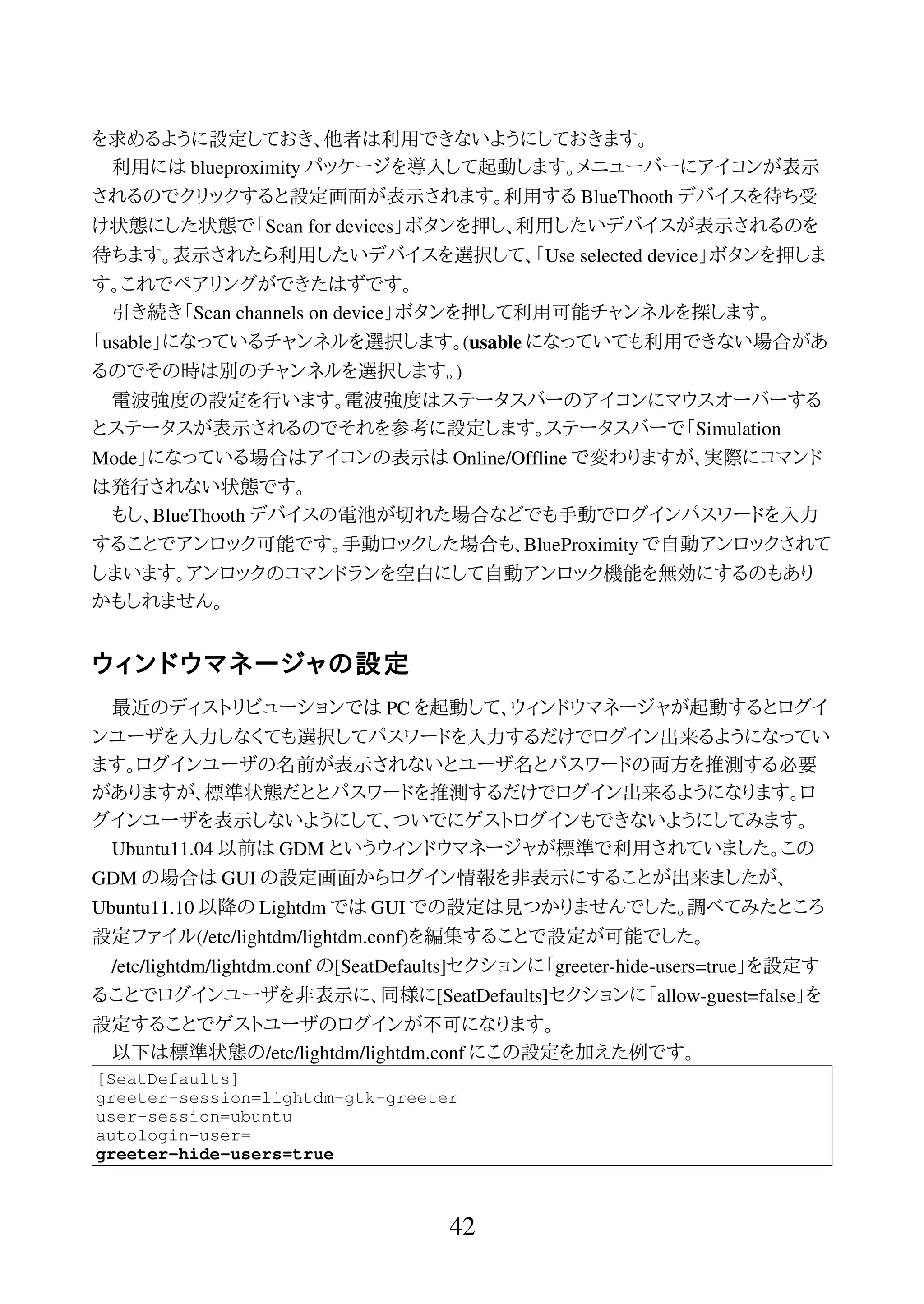 を求めるように設定しておき、他者は利用できないようにしておきます。
利用には blueproximity パッケージを導入して起動します。メニューバーにアイコンが表示
されるのでクリックすると設定画面が表示されます。利用する BlueThooth デバイスを待ち受
け状態にした状態で「Scan for devices」ボタンを押し、利用したいデバイスが表示されるのを
待ちます。表示されたら利用したいデバイスを選択して、「Use selected device」ボタンを押しま
す。これでペアリングができたはずです。
引き続き「Scan channels on device」ボタンを押して利用可能チャンネルを探します。
「usable」になっているチャンネルを選択します。(usable になっていても利用できない場合があ
るのでその時は別のチャンネルを選択します。)
電波強度の設定を行います。電波強度はステータスバーのアイコンにマウスオーバーする
とステータスが表示されるのでそれを参考に設定します。ステータスバーで「Simulation
Mode」になっている場合はアイコンの表示は Online/Offline で変わりますが、実際にコマンド
は発行されない状態です。
もし、BlueThooth デバイスの電池が切れた場合などでも手動でログインパスワードを入力
することでアンロック可能です。手動ロックした場合も、BlueProximity で自動アンロックされて
しまいます。アンロックのコマンドランを空白にして自動アンロック機能を無効にするのもあり
かもしれません。
ウィンドウマネージャの設定
最近のディストリビューションでは PC を起動して、ウィンドウマネージャが起動するとログイ
ンユーザを入力しなくても選択してパスワードを入力するだけでログイン出来るようになってい
ます。ログインユーザの名前が表示されないとユーザ名とパスワードの両方を推測する必要
がありますが、標準状態だととパスワードを推測するだけでログイン出来るようになります。ロ
グインユーザを表示しないようにして、ついでにゲストログインもできないようにしてみます。
Ubuntu11.04 以前は GDM というウィンドウマネージャが標準で利用されていました。この
GDM の場合は GUI の設定画面からログイン情報を非表示にすることが出来ましたが、
Ubuntu11.10 以降の Lightdm では GUI での設定は見つかりませんでした。調べてみたところ
設定ファイル(/etc/lightdm/lightdm.conf)を編集することで設定が可能でした。
/etc/lightdm/lightdm.conf の[SeatDefaults]セクションに「greeter-hide-users=true」を設定す
ることでログインユーザを非表示に、同様に[SeatDefaults]セクションに「allow-guest=false」を
設定することでゲストユーザのログインが不可になります。
以下は標準状態の/etc/lightdm/lightdm.conf にこの設定を加えた例です。
[SeatDefaults]
greeter-session=lightdm-gtk-greeter
user-session=ubuntu
autologin-user=
greeter-hide-users=true
42
 