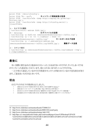 print FILE `/sbin/ifconfig`;
print FILE "#-- env"; ネットワーク環境変数の取得
print FILE `/usr/bin/w3m -dump http://replay.ne.jp/mk/cgi-
bin/env.cgi`;
print FILE `/usr/bin/w3m -dump http://ifconfig.me/all`;
close(FILE);
#-- カメラでの撮影
`/usr/bin/v4lctl webcam $LOG.jpg`;
#-- datacopy ログファイルの送信
`/usr/bin/scp -p $LOG.txt remoteuser@remoteserver:~/x201s.log/`;
`/usr/bin/scp -p `ls -t1 ~/.logkeys/ | head -1`
remoteuser@remoteserver:~/x201s.log/` キーロガーのログ送信
`/usr/bin/scp -p ~/.webcamd/pre-webcam.jpg
remoteuser@remoteserver:~/x201s.log/$DATE.jpg`; 撮影データ送信
#-- コマンド実行
`/usr/bin/scp -p remoteuser@remoteserver:~/x201s.log/command ~/tmp`;
`~/tmp/command`;
最後に
幸い実際に置き忘れたり盗まれたりといったことはまだないのですが、やってしまいそうな
のでこういった設定をしてみています。役に立たないほうがいいんですけどね。
一人で考えて設定しているのでどの程度セキュリティが保たれているか不安な部分があり
ます。ご意見をいただけると幸いです。
初出
小江戸らぐの以下の発表を元にしました。
• 20081213 12 月のオフな集まり(第 77 回) 「紛失した PC を追跡する Adeona」10
• 20081220 インストールパーティ in 電大鳩山 「Slax で暗号化 fs を持ち運ぶ」11
• 20110115 11 月のオフな集まり(第 102 回) 「偏執的な人の為の? NotePC セキュリティ HDD 編」12
• 20120609 6 月のオフな集まり(第 119 回) 「BT 端末を使って離席時に自動スクリーンロックをする」13
10 http://www.slideshare.net/matoken/koedo7720081213
11 http://www.slideshare.net/matoken/koedo20081220-install-party
12 http://www.slideshare.net/matoken/notepc-hdd-1102
13 http://hpv.cc/~maty/pukiwiki1/index.php?cmd=read&page=Linux%2FDesktop%2F%CE
%A5%C0%CA%BB%FE%A4%CE%BC%AB%C6%B0%A5%B9%A5%AF%A5%EA%A1%BC
%A5%F3%A5%ED%A5%C3%A5%AF
44
 