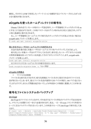 確保し、その中に LVM で利用したいパーティションを確保するとパスフレーズの入力が 1 回
となり運用が楽になります。
eCryptfs を使ったホームディレクトリの暗号化
Ubuntu であればインストール時のユーザ設定時や、ユーザ登録時にチェックボックスを on
にすることで設定ができます。この時パスワードはログイン時のものと同じに設定され、ログイ
ン時に透過的に復号化されます。
もし、ユーザ登録時にホームディレクトリ暗号化のチェックボックスが表示されない場合は
ecryptfs-utils パッケージを導入します。
$ sudo apt-get install ecryptfs-utils
既に存在するユーザのホームディレクトリを暗号化する
※念の為作業の前に対象ユーザのホームディレクトリをバックアップしておきましょう。
暗号化したい対象ユーザはログアウトしておきます。暗号化したいユーザアカウントとは別
の管理者権限を持ったアカウントを用意してそのアカウントでログインします。ecryptfs-utils
パッケージを導入します。
sudo apt-get install ecryptfs-utils
以下のコマンドでホームディレクトリの暗号化を行います。
sudo ecryptfs-migrate-home –u "ユーザ名"
eCryptfs の問題点
• ファイル名長制限
ファイル名も暗号化できますが、暗号化情報もファイル名中に保存されるのでファイル名
長が短くなってしまいます。最大ファイル名長が通常の 255 バイトの場合、144 バイト迄になっ
てしまうようです。ほとんど問題は起きないでしょうが何度かこの制限に遭遇したことがありま
す。
暗号化ファイルシステムのバックアップ
dm-Crypt
dm-Crypt はファイルシステムなので、そのままではファイル単位のバックアップは出来ませ
ん。マウントした状態でコピーを行う必要があります。私は、一日一回 rsync コマンドで外部スト
レージに差分バックアップを行なっています。この外部ストレージも dm-Crypt で暗号化してあ
ります。
$ rsync -avv --delete --exclude-from=/home/user/denylist --link-
dest=/export/home/user/`/bin/date -d '1 day ago' +%Y%m%d`/ /home/user/
/export/home/user/`date +%Y%m%d`/
36
 