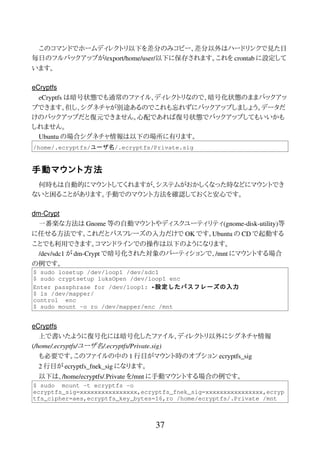 このコマンドでホームディレクトリ以下を差分のみコピー、差分以外はハードリンクで見た目
毎日のフルバックアップが/export/home/user/以下に保存されます。これを crontab に設定して
います。
eCryptfs
eCryptfs は暗号状態でも通常のファイル、ディレクトリなので、暗号化状態のままバックアッ
プできます。但し、シグネチャが別途あるのでこれも忘れずにバックアップしましょう。データだ
けのバックアップだと復元できません。心配であれば復号状態でバックアップしてもいいかも
しれません。
Ubuntu の場合シグネチャ情報は以下の場所に有ります。
/home/.ecryptfs/ユーザ名/.ecryptfs/Private.sig
手動マウント方法
何時もは自動的にマウントしてくれますが、システムがおかしくなった時などにマウントでき
ないと困ることがあります。手動でのマウント方法を確認しておくと安心です。
dm-Crypt
一番楽な方法は Gnome 等の自動マウントやディスクユーティリティ(gnome-disk-utility)等
に任せる方法です。これだとパスフレーズの入力だけで OK です。Ubuntu の CD で起動する
ことでも利用できます。コマンドラインでの操作は以下のようになります。
/dev/sdc1 が dm-Crypt で暗号化された対象のパーティションで、/mnt にマウントする場合
の例です。
$ sudo losetup /dev/loop1 /dev/sdc1
$ sudo cryptsetup luksOpen /dev/loop1 enc
Enter passphrase for /dev/loop1: ←設定したパスフレーズの入力
$ ls /dev/mapper/
control enc
$ sudo mount -o ro /dev/mapper/enc /mnt
eCryptfs
上で書いたように復号化には暗号化したファイル、ディレクトリ以外にシグネチャ情報
(/home/.ecryptfs/ユーザ名/.ecryptfs/Private.sig)
も必要です。このファイルの中の 1 行目がマウント時のオプション ecryptfs_sig
2 行目が ecryptfs_fnek_sig になります。
以下は、/home/ecryptfs/.Private を/mnt に手動マウントする場合の例です。
$ sudo mount -t ecryptfs -o
ecryptfs_sig=xxxxxxxxxxxxxxxx,ecryptfs_fnek_sig=xxxxxxxxxxxxxxxx,ecryp
tfs_cipher=aes,ecryptfs_key_bytes=16,ro /home/ecryptfs/.Private /mnt
37
 