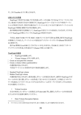 す。これで/usr/bin 以下に導入されます。
USB メモリの用意
TrueCrypt で利用する USB メモリを用意します。この USB メモリは fat でフォーマットしてお
くと、他 OS でも利用できるので便利です。TrueCrypt のイメージはファイル5
や専用パーティ
ションが利用できます。常用する場合はパーティションを 2 つに分けて後ろのパーティションを
TrueCrypt の領域に確保するのをお勧めします。
前の領域は非暗号化領域にして、TrueCrypt の実行ファイルを保存しておきます。そうする
ことで TrueCrypt 非導入マシンでも TrueCrypt が利用できます。
今回は、4GB の USB メモリを 3GB と 1GB の 2 つに分けて前を fat 領域。後ろを TrueCrypt
の領域にしてみました。パーティションの設定はディスクユーティリティや GParted 等を利用す
ると便利です。
前の fat 領域は LiveUSB にしてみてもいいかもしれません。※1GB 以上あると「スタート
アップディスクの作成」の作成などで Ubuntu の導入も可能です。
TrueCrypt の設定
• TrueCrypt を起動します。
• 「Create Volume」ボタンを押します。
Create an encrypted file container
Create a volume within a partition/drive
の選択肢が表示されます。
今回はパーティションを利用するので後者を選択します。
Standard TrueCrypt volume
Hidden TrueCrypt volume
の選択肢が表示されます。後者は隠しボリュームが設定出来ます。通常の TrueCrypt のボ
リュームの中に更に隠しボリュームを作成して見つかりにくく出来ます。この場合 2 つのパス
ワードを設定してパスワードによってどちらかのボリュームがオープンできます。どちらか好み
の方を選択してください。
• Volume Location
自分の利用したいボリュームを指定します(/dev/sdb2 等)。選択したボリュームの内容は消
えてしまうので注意深く操作してください。
• Outer Volume Encryption Options
5 ファイルにしておくと暗号化はされますが、誤って削除してしまう可能性が高くなります。
39
 