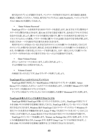 暗号化のオプションが選択できます。ベンチマークが利用できるので、暗号強度と速度を
確認して選択してください。今回は、暗号化アルゴリズムに AES-Twofish を、ハッシュアルゴリ
ズムに SHA-512 を選択してみました。
• `Outer Volume Password'
TrueCrypt ボリュームを利用するためのパスワードを設定します。20 文字以下だと簡単なパ
スワードだと警告が表示されます。最大 64 文字まで設定可能です。忘れるとアクセスできなく
なるので注意しましょう。鍵ファイルでの運用も可能です。鍵ファイルを利用すると暗号化ファ
イルシステムの入った媒体、パスワードの他に鍵ファイルも必要になるので安全性が増します。
※逆にどれか一つでも紛失すると復号出来なくもなります。
利用するマシンが決まっているときなどはそのマシンにのみ鍵ファイルを保存しておくとそ
のマシンでしか開けなくなります。例えば、自宅と仕事場のマシンにのみ鍵ファイルを保存して
おき、その鍵を使って暗号化したストレージを持ち運ぶと、万が一落としたりしても鍵ファイル
とパスワードがわからないので復号できないといったような運用ができます。
• Outer Volume Format
ボリュームのフォーマットを行います。しばらく待ちましょう…。
手元の環境では 2 分程かかりました。
• Volume Created
の画面になったら完了です。Exit でウィザードを終了しましょう。
TrueCrypt ボリュームのマウントとアンマウント
TrueCrypt 画面で利用したい Slot(Windows の場合はドライブレター)を選択、`Select
Device'でさっき設定したボリュームのデバイス名を指定します。この状態で Mount ボタンを押
すとパスワードを聞かれてマウントできます。
アンマウント時はアンマウントしたいスロットを選択した状態で`Dismount'ボタンを押します。
TrueCrypt 非導入のマシンでも復号できるようにする
TrueCrypt 領域は TrueCrypt が無いとマウントできません。しかし、TrueCrypt の実行ファイ
ルを USB メモリの非暗号化領域に保存しておくと、TrueCrypt を導入していないマシンでも利
用できるようになります。Windows 版の TrueCrypt にはトラベラーディスクという Windows の
実行ファイルを書き出す機能があります。Linux や Mac でも実行ファイルをコピーしておくこと
で同じことが可能でした。Linux 版は以下のような方法で実行ファイルの保存が可能です。
TrueCrypt のインストーラを起動します。「Extract .tar Package file」ボタンを押します。ライセ
ンスの確認画面が表示され、I accept ボタンを押すと/tmp に.tar ファイルが保存されます。こ
れを USB メモリの非暗号化領域に展開することで利用できるようになります。
40
 