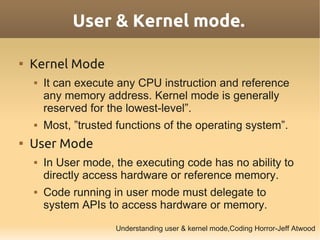 User & Kernel mode.


    Kernel Mode
       It can execute any CPU instruction and reference
        any memory address. Kernel mode is generally
        reserved for the lowest-level”.
       Most, ”trusted functions of the operating system”.

    User Mode
       In User mode, the executing code has no ability to
        directly access hardware or reference memory.
       Code running in user mode must delegate to
        system APIs to access hardware or memory.
                      Understanding user & kernel mode,Coding Horror-Jeff Atwood
 
