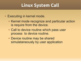 Linux System Call

   Executing in kernel mode.
       Kernel mode recognize and particular action
        is require from the device.
       Call to device routine which pass user
        process to device routine.
       Device routine may be shared
        simulataneously by user application
 