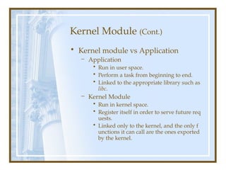 Kernel Module (Cont.)
• Kernel module vs Application
– Application
• Run in user space.
• Perform a task from beginning to end.
• Linked to the appropriate library such as
libc.
– Kernel Module
• Run in kernel space.
• Register itself in order to serve future req
uests.
• Linked only to the kernel, and the only f
unctions it can call are the ones exported
by the kernel.
 