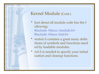 Kernel Module (Cont.)
• Just about all module code has the f
ollowing:
#include <linux/module.h>
#include <linux/init.h>
• module.h contains a great many defin
itions of symbols and functions need
ed by loadable modules.
• init.h is needed to specify your initial
ization and cleanup functions.
 