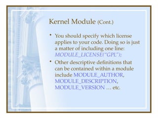 Kernel Module (Cont.)
• You should specify which license
applies to your code. Doing so is just
a matter of including one line:
MODULE_LICENSE(“GPL”);
• Other descriptive definitions that
can be contained within a module
include MODULE_AUTHOR,
MODULE_DESCRIPTION,
MODULE_VERSION … etc.
 