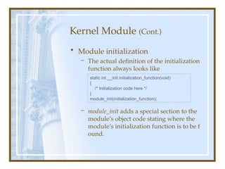 Kernel Module (Cont.)
• Module initialization
– The actual definition of the initialization
function always looks like
– module_init adds a special section to the
module’s object code stating where the
module’s initialization function is to be f
ound.
static int __init initialization_function(void)
{
/* Initialization code here */
}
module_init(initialization_function);
 