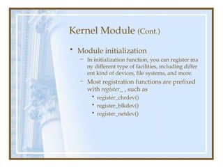 Kernel Module (Cont.)
• Module initialization
– In initialization function, you can register ma
ny different type of facilities, including differ
ent kind of devices, file systems, and more.
– Most registration functions are prefixed
with register_ , such as
• register_chrdev()
• register_blkdev()
• register_netdev()
 