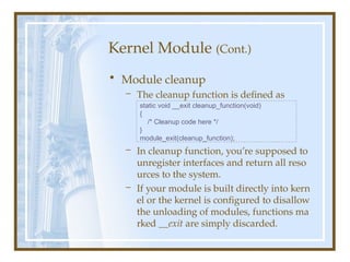 Kernel Module (Cont.)
• Module cleanup
– The cleanup function is defined as
– In cleanup function, you’re supposed to
unregister interfaces and return all reso
urces to the system.
– If your module is built directly into kern
el or the kernel is configured to disallow
the unloading of modules, functions ma
rked __exit are simply discarded.
static void __exit cleanup_function(void)
{
/* Cleanup code here */
}
module_exit(cleanup_function);
 
