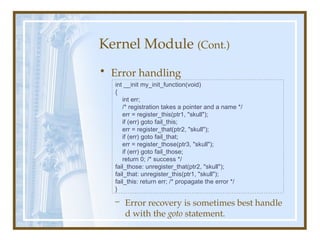 Kernel Module (Cont.)
• Error handling
– Error recovery is sometimes best handle
d with the goto statement.
int __init my_init_function(void)
{
int err;
/* registration takes a pointer and a name */
err = register_this(ptr1, "skull");
if (err) goto fail_this;
err = register_that(ptr2, "skull");
if (err) goto fail_that;
err = register_those(ptr3, "skull");
if (err) goto fail_those;
return 0; /* success */
fail_those: unregister_that(ptr2, "skull");
fail_that: unregister_this(ptr1, "skull");
fail_this: return err; /* propagate the error */
}
 