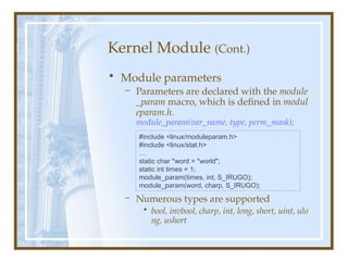 Kernel Module (Cont.)
• Module parameters
– Parameters are declared with the module
_param macro, which is defined in modul
eparam.h.
module_param(var_name, type, perm_mask);
– Numerous types are supported
• bool, invbool, charp, int, long, short, uint, ulo
ng, ushort
#include <linux/moduleparam.h>
#include <linux/stat.h>
…
static char *word = "world";
static int times = 1;
module_param(times, int, S_IRUGO);
module_param(word, charp, S_IRUGO);
 