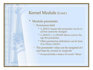 Kernel Module (Cont.)
• Module parameter
– Permission field
• S_IRUGO means the parameter can be re
ad but cannot be changed.
• S_IRUGO | S_IWUSR allows root to cha
nge the parameter.
• Other permission definitions can be foun
d in <linux/stat.h>.
– The parameter value can be assigned at l
oad time by insmod or modprobe
• # insmod hello.o times=10 word="Mom"
 