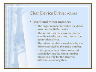 Char Device Driver (Cont.)
• Major and minor numbers
– The major number identifies the driver
associated with the device.
– The kernel uses the major number at
open time to dispatch execution to the
appropriate driver.
– The minor number is used only by the
driver specified by the major number.
– It is common for a driver to control
several devices; the minor number
provides a way for the driver to
differentiate among them.
 
