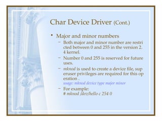 Char Device Driver (Cont.)
• Major and minor numbers
– Both major and minor number are restri
cted between 0 and 255 in the version 2.
4 kernel.
– Number 0 and 255 is reserved for future
uses.
– mknod is used to create a device file, sup
eruser privileges are required for this op
eration .
usage: mknod device type major minor
– For example:
# mknod /dev/hello c 254 0
 