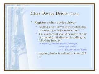 Char Device Driver (Cont.)
• Register a char device driver
– Adding a new driver to the system mea
ns assigning a major number to it.
– The assignment should be made at driv
er (module) initialization by calling the
following function
int register_chrdev(unsigned int major,
const char *name,
struct file_operations *fops);
– register_chrdev is defined in <linux/fs.h
>.
 