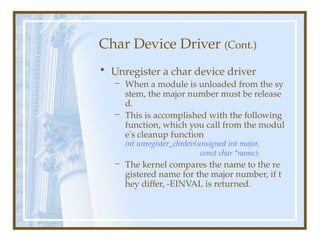 Char Device Driver (Cont.)
• Unregister a char device driver
– When a module is unloaded from the sy
stem, the major number must be release
d.
– This is accomplished with the following
function, which you call from the modul
e's cleanup function
int unregister_chrdev(unsigned int major,
const char *name);
– The kernel compares the name to the re
gistered name for the major number, if t
hey differ, -EINVAL is returned.
 