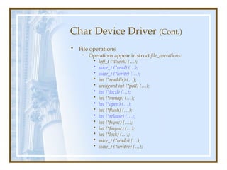 Char Device Driver (Cont.)
• File operations
– Operations appear in struct file_operations:
• loff_t (*llseek) (…);
• ssize_t (*read) (…);
• ssize_t (*write) (…);
• int (*readdir) (…);
• unsigned int (*poll) (…);
• int (*ioctl) (…);
• int (*mmap) (…);
• int (*open) (…);
• int (*flush) (…);
• int (*release) (…);
• int (*fsync) (…);
• int (*fasync) (…);
• int (*lock) (…);
• ssize_t (*readv) (…);
• ssize_t (*writev) (…);
 