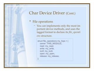 Char Device Driver (Cont.)
• File operations
– You can implements only the most im
portant device methods, and uses the
tagged format to declare its file_operati
ons structure.
struct file_operations my_fops = {
owner: THIS_MODULE,
read: my_read,
write: my_write,
ioctl: my_ioctl,
open: my_open,
release: my_release,
};
 