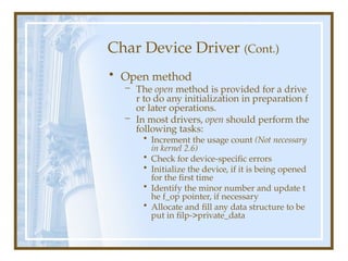 Char Device Driver (Cont.)
• Open method
– The open method is provided for a drive
r to do any initialization in preparation f
or later operations.
– In most drivers, open should perform the
following tasks:
• Increment the usage count (Not necessary
in kernel 2.6)
• Check for device-specific errors
• Initialize the device, if it is being opened
for the first time
• Identify the minor number and update t
he f_op pointer, if necessary
• Allocate and fill any data structure to be
put in filp->private_data
 