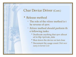 Char Device Driver (Cont.)
• Release method
– The role of the release method is t
he reverse of open.
– Release method should perform th
e following tasks:
• Deallocate anything that open allocat
ed in filp->private_data
• Shut down the device on last close
• Decrement the usage count (Not nece
ssary in kernel 2.6)
 