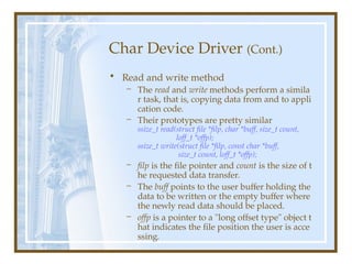 Char Device Driver (Cont.)
• Read and write method
– The read and write methods perform a simila
r task, that is, copying data from and to appli
cation code.
– Their prototypes are pretty similar
ssize_t read(struct file *filp, char *buff, size_t count,
loff_t *offp);
ssize_t write(struct file *filp, const char *buff,
size_t count, loff_t *offp);
– filp is the file pointer and count is the size of t
he requested data transfer.
– The buff points to the user buffer holding the
data to be written or the empty buffer where
the newly read data should be placed.
– offp is a pointer to a "long offset type" object t
hat indicates the file position the user is acce
ssing.
 