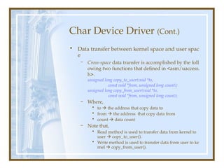 Char Device Driver (Cont.)
• Data transfer between kernel space and user spac
e
– Cross-space data transfer is accomplished by the foll
owing two functions that defined in <asm/uaccess.
h>.
unsigned long copy_to_user(void *to,
const void *from, unsigned long count);
unsigned long copy_from_user(void *to,
const void *from, unsigned long count);
– Where,
• to  the address that copy data to
• from  the address that copy data from
• count  data count
– Note that,
• Read method is used to transfer data from kernel to
user  copy_to_user().
• Write method is used to transfer data from user to ke
rnel  copy_from_user().
 