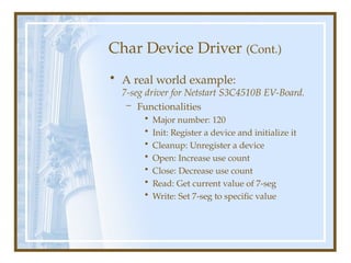 Char Device Driver (Cont.)
• A real world example:
7-seg driver for Netstart S3C4510B EV-Board.
– Functionalities
• Major number: 120
• Init: Register a device and initialize it
• Cleanup: Unregister a device
• Open: Increase use count
• Close: Decrease use count
• Read: Get current value of 7-seg
• Write: Set 7-seg to specific value
 