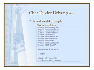 Char Device Driver (Cont.)
• A real world example
– Module skeleton
#include <linux/config.h>
#include <linux/version.h>
#include <linux/module.h>
#include <linux/init.h>
#include <linux/kernel.h>
#include <linux/errno.h>
#include <linux/fs.h>
#include <asm/uaccess.h>
#include "NET-Start.h"
#define MAJOR_NUM 120
… sniped
module_init(_7seg_init);
module_exit(_7seg_cleanup);
 