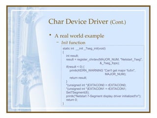 Char Device Driver (Cont.)
• A real world example
– Init function
static int __init _7seg_init(void)
{
int result;
result = register_chrdev(MAJOR_NUM, "Netstart_7seg",
&_7seg_fops);
if(result < 0) {
printk(KERN_WARNING “Can't get major %dn",
MAJOR_NUM);
return result;
}
*(unsigned int *)EXTACON0 = rEXTACON0;
*(unsigned int *)EXTACON1 = rEXTACON1;
Set7Segment(8);
printk("Netstart 7-Segment display driver initialized!n");
return 0;
}
 