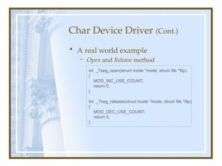 Char Device Driver (Cont.)
• A real world example
– Open and Release method
int _7seg_open(struct inode *inode, struct file *filp)
{
MOD_INC_USE_COUNT;
return 0;
}
Int _7seg_release(struct inode *inode, struct file *filp)
{
MOD_DEC_USE_COUNT;
return 0;
}
 