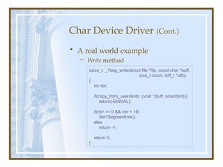 Char Device Driver (Cont.)
• A real world example
– Write method
ssize_t _7seg_write(struct file *filp, const char *buff,
size_t count, loff_t *offp)
{
int nbr;
if(copy_from_user(&nbr, (void *)buff, sizeof(int)))
return(-EINVAL);
if(nbr >= 0 && nbr < 16)
Set7Segment(nbr);
else
return -1;
return 0;
}
 