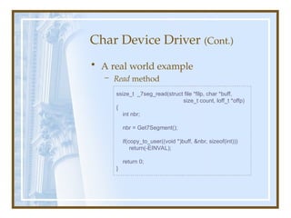 Char Device Driver (Cont.)
• A real world example
– Read method
ssize_t _7seg_read(struct file *filp, char *buff,
size_t count, loff_t *offp)
{
int nbr;
nbr = Get7Segment();
if(copy_to_user((void *)buff, &nbr, sizeof(int)))
return(-EINVAL);
return 0;
}
 