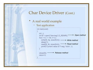 Char Device Driver (Cont.)
• A real world example
– Test application
int main(void)
{
int i, j;
int fd = open("/dev/seg",O_RDWR);
for(i = 0; i < 16; i++) {
write(fd, &j, sizeof(int));
sleep(1);
read(fd, &i, sizeof(int));
printf(“Current value of 7-seg: %dn”, i);
}
close(fd);
return 0;
}
Open method
Write method
Read method
Release method
 
