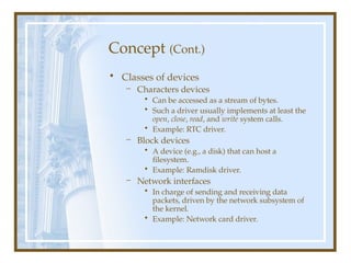 Concept (Cont.)
• Classes of devices
– Characters devices
• Can be accessed as a stream of bytes.
• Such a driver usually implements at least the
open, close, read, and write system calls.
• Example: RTC driver.
– Block devices
• A device (e.g., a disk) that can host a
filesystem.
• Example: Ramdisk driver.
– Network interfaces
• In charge of sending and receiving data
packets, driven by the network subsystem of
the kernel.
• Example: Network card driver.
 