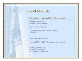Kernel Module
• The first kernel module “Hello, world”
#include <linux/init.h>
#include <linux/module.h>
static int hello_init(void)
{
printk(KERN_ALERT “Hello, worldn”);
return 0;
}
static void hello_exit(void)
{
printk(KERN_ALERT “Goodbye, cruel worldn”);
}
module_init(hello_init);
module_exit(hello_exit);
MODULE_LICENSE(“GPL”);
 