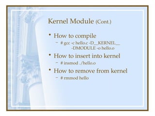 Kernel Module (Cont.)
• How to compile
– # gcc -c hello.c -D__KERNEL__
-DMODULE -o hello.o
• How to insert into kernel
– # insmod ./hello.o
• How to remove from kernel
– # rmmod hello
 