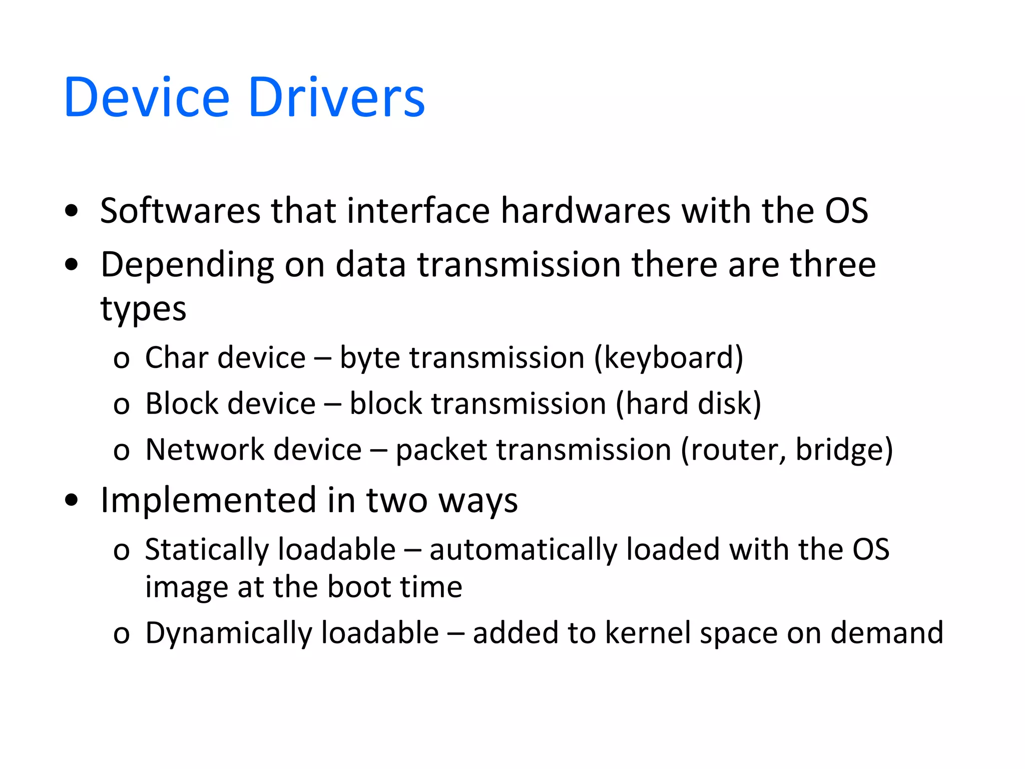 Device Drivers Softwares that interface hardwares with the OS Depending on data transmission there are three types Char device – byte transmission (keyboard) Block device – block transmission (hard disk) Network device – packet transmission (router, bridge) Implemented in two ways Statically loadable – automatically loaded with the OS image at the boot time Dynamically loadable – added to kernel space on demand 
