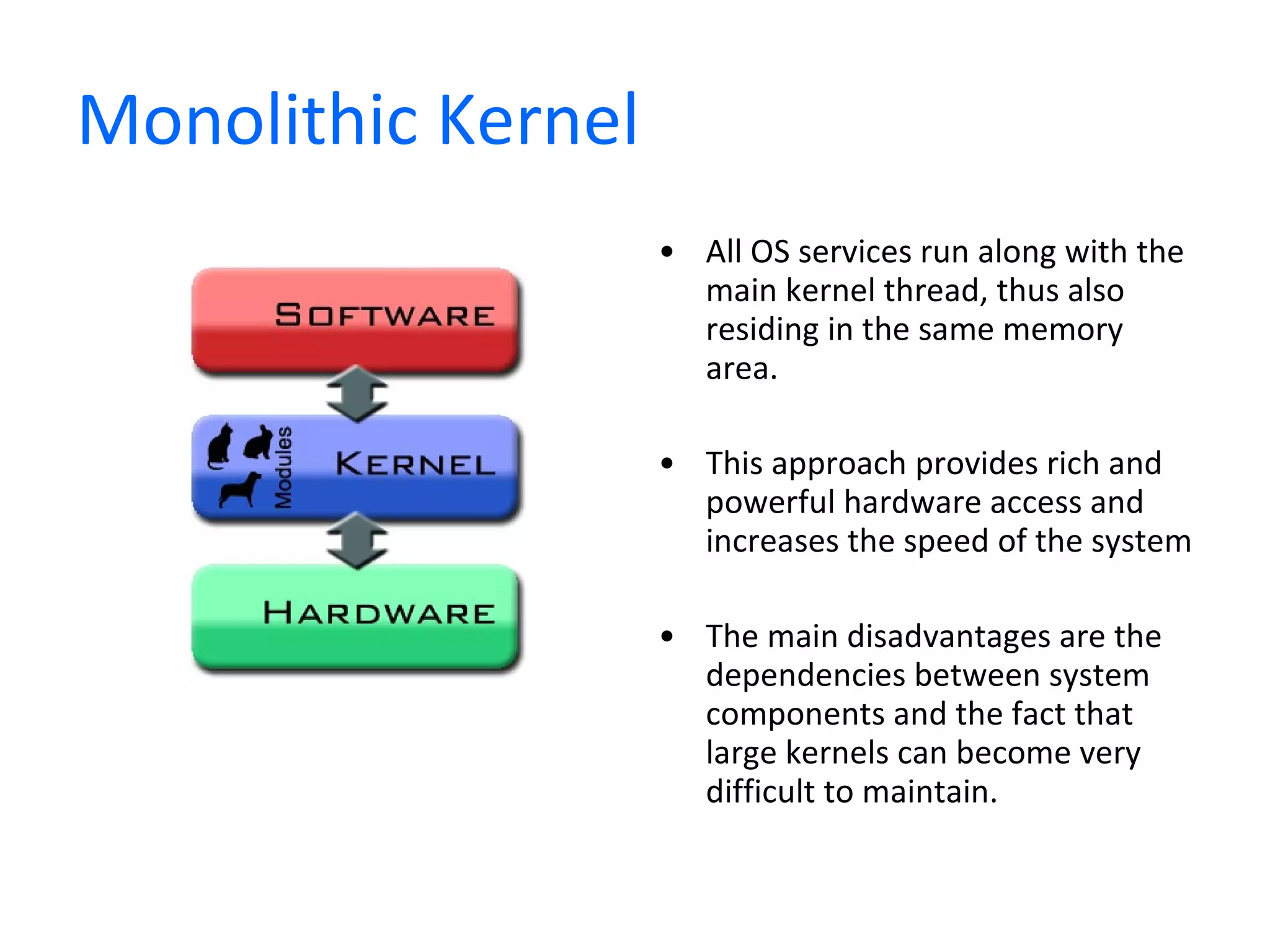 Monolithic Kernel All OS services run along with the main kernel thread, thus also residing in the same memory area.  This approach provides rich and powerful hardware access and increases the speed of the system The main disadvantages are the dependencies between system components and the fact that large kernels can become very difficult to maintain. 