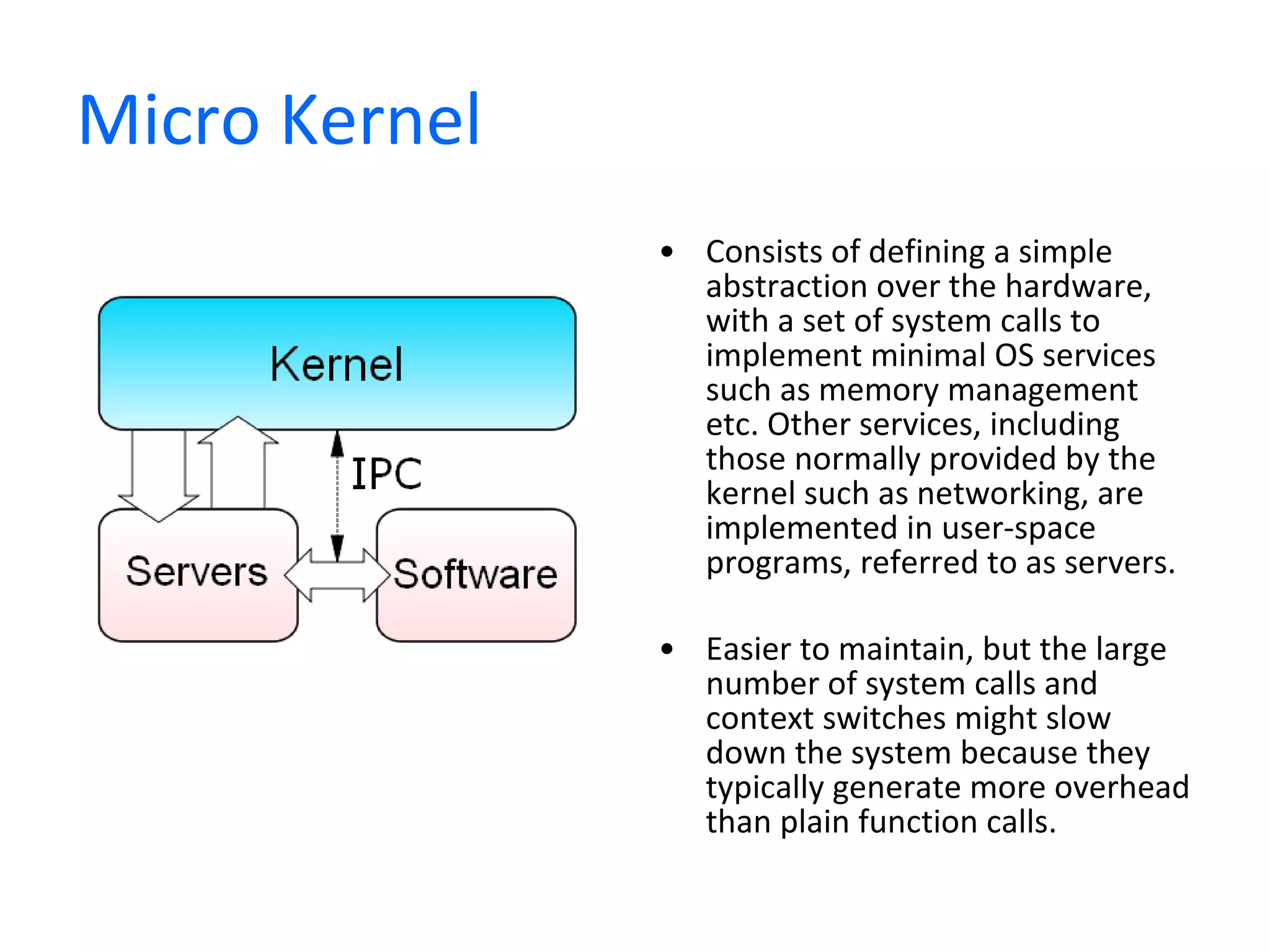 Micro Kernel Consists of defining a simple abstraction over the hardware, with a set of system calls to implement minimal OS services such as memory management etc. Other services, including those normally provided by the kernel such as networking, are implemented in user-space programs, referred to as servers. Easier to maintain, but the large number of system calls and context switches might slow down the system because they typically generate more overhead than plain function calls. 